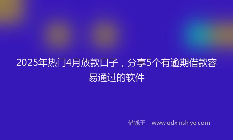 2025年热门4月放款口子，分享5个有逾期借款容易通过的软件