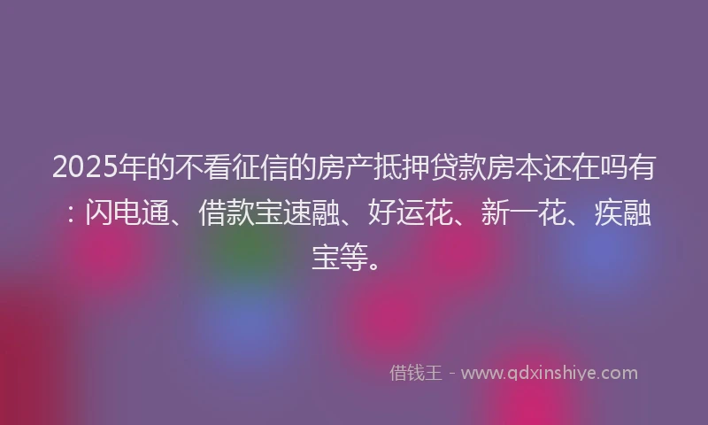 2025年的不看征信的房产抵押贷款房本还在吗有：闪电通、借款宝速融、好运花、新一花、疾融宝等。