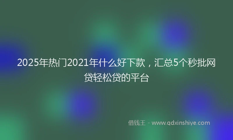 2025年热门2021年什么好下款，汇总5个秒批网贷轻松贷的平台