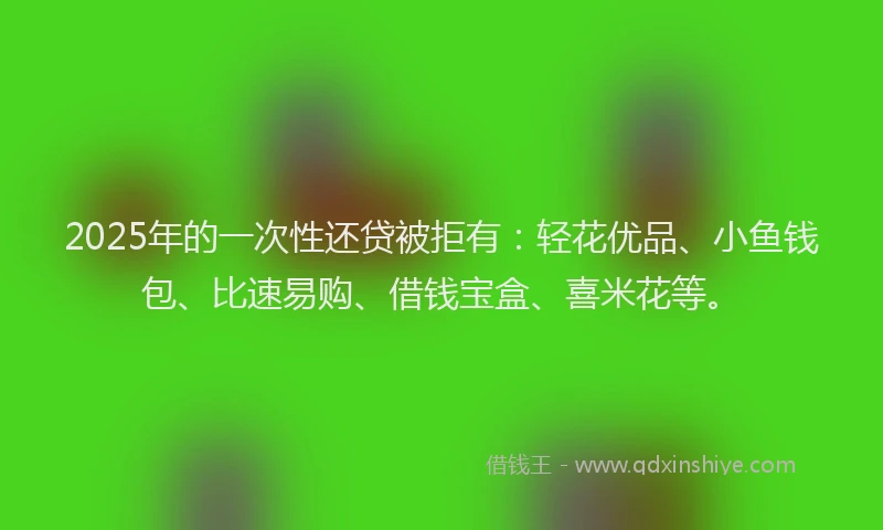 2025年的一次性还贷被拒有：轻花优品、小鱼钱包、比速易购、借钱宝盒、喜米花等。