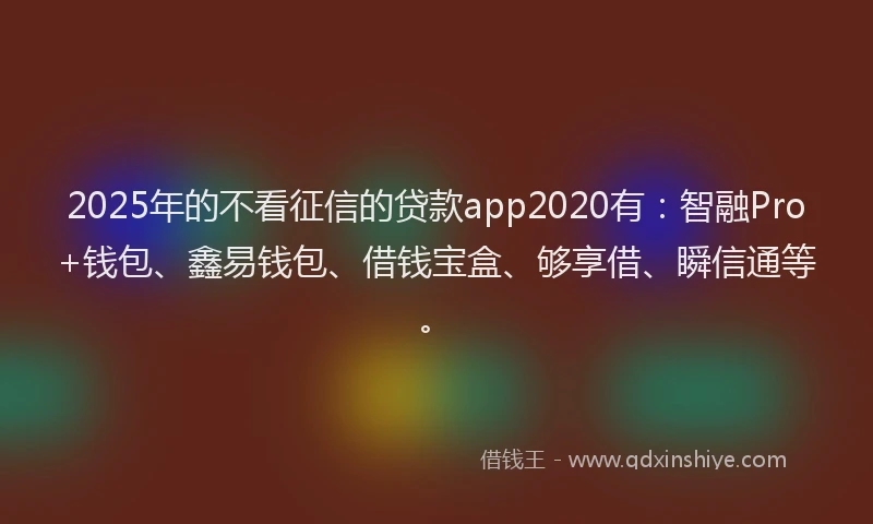 2025年的不看征信的贷款app2020有：智融Pro+钱包、鑫易钱包、借钱宝盒、够享借、瞬信通等。