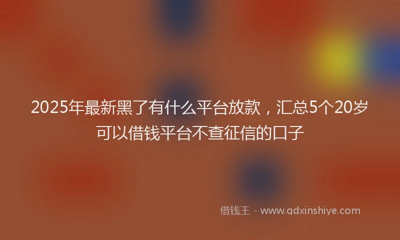 2025年最新黑了有什么平台放款，汇总5个20岁可以借钱平台不查征信的口子