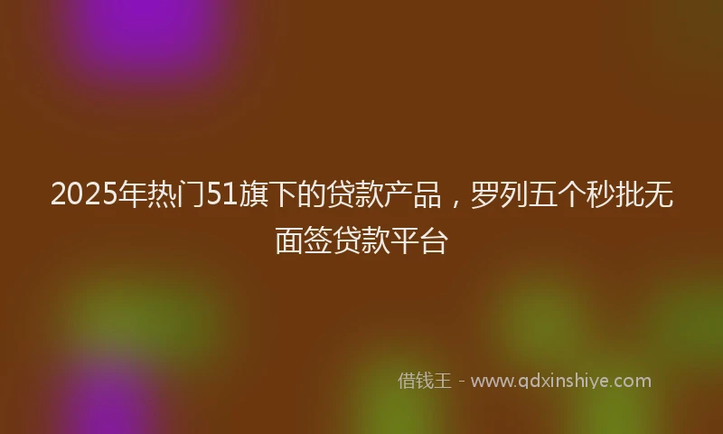2025年热门51旗下的贷款产品，罗列五个秒批无面签贷款平台