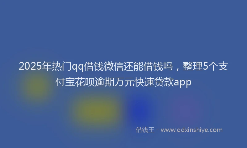 2025年热门qq借钱微信还能借钱吗，整理5个支付宝花呗逾期万元快速贷款app