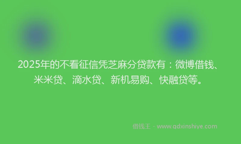 2025年的不看征信凭芝麻分贷款有：微博借钱、米米贷、滴水贷、新机易购、快融贷等。