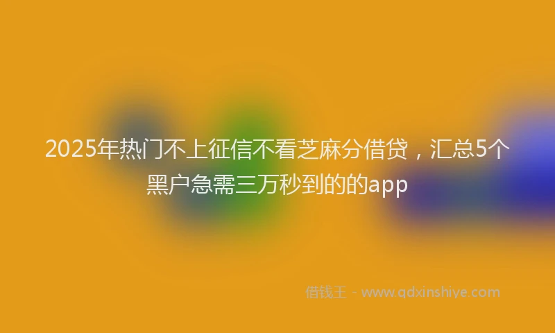 2025年热门不上征信不看芝麻分借贷，汇总5个黑户急需三万秒到的的app