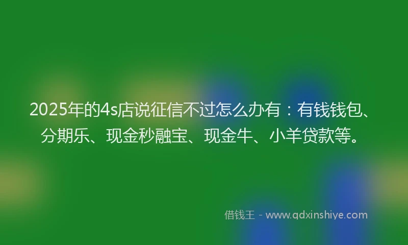 2025年的4s店说征信不过怎么办有：有钱钱包、分期乐、现金秒融宝、现金牛、小羊贷款等。