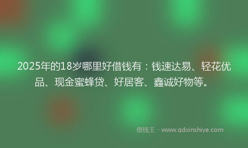 2025年的18岁哪里好借钱有：钱速达易、轻花优品、现金蜜蜂贷、好居客、鑫诚好物等。