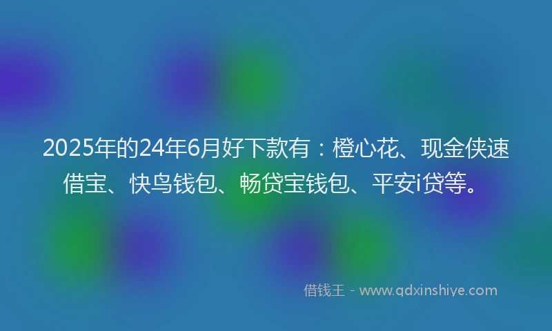 2025年的24年6月好下款有：橙心花、现金侠速借宝、快鸟钱包、畅贷宝钱包、平安i贷等。
