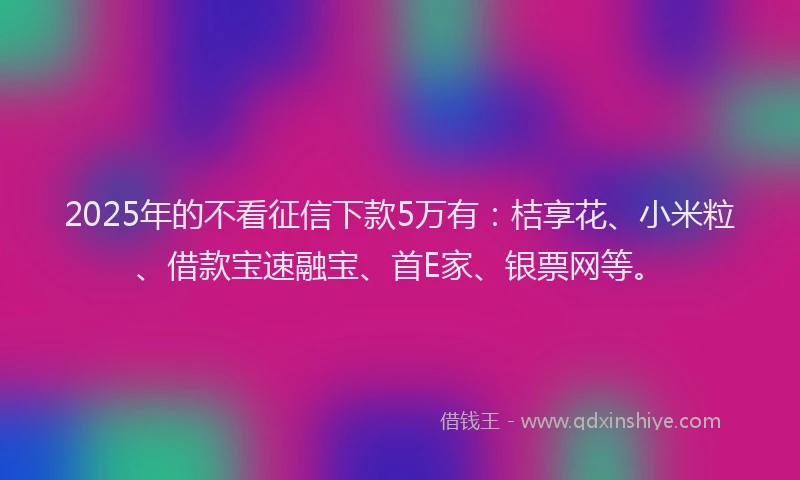 2025年的不看征信下款5万有：桔享花、小米粒、借款宝速融宝、首E家、银票网等。