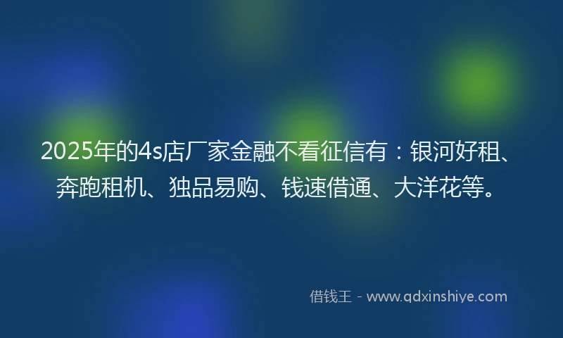 2025年的4s店厂家金融不看征信有：银河好租、奔跑租机、独品易购、钱速借通、大洋花等。