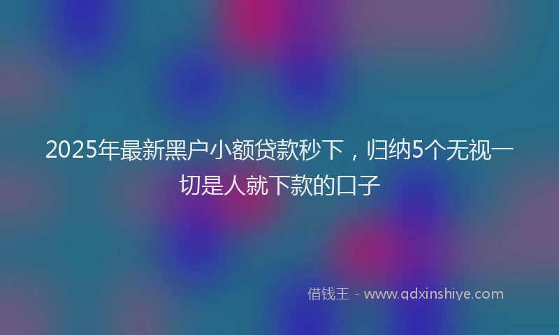 2025年最新黑户小额贷款秒下，归纳5个无视一切是人就下款的口子