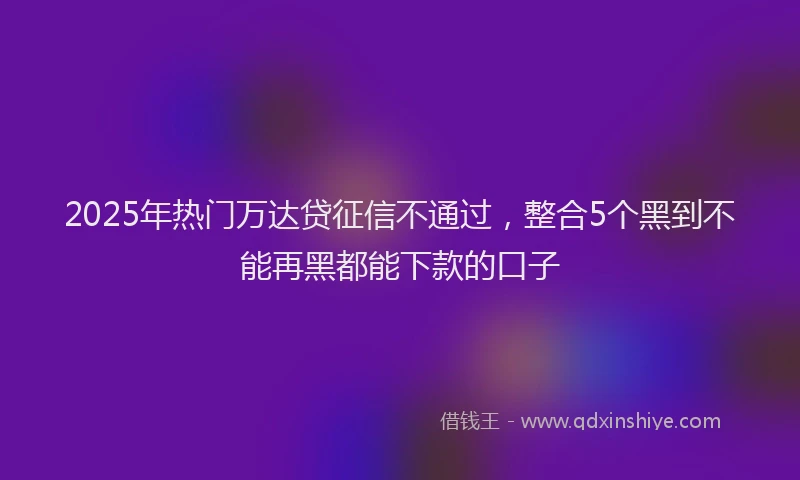 2025年热门万达贷征信不通过，整合5个黑到不能再黑都能下款的口子