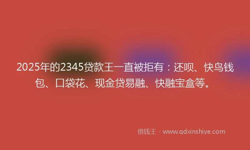 2025年的2345贷款王一直被拒有：还呗、快鸟钱包、口袋花、现金贷易融、快融宝盒等。