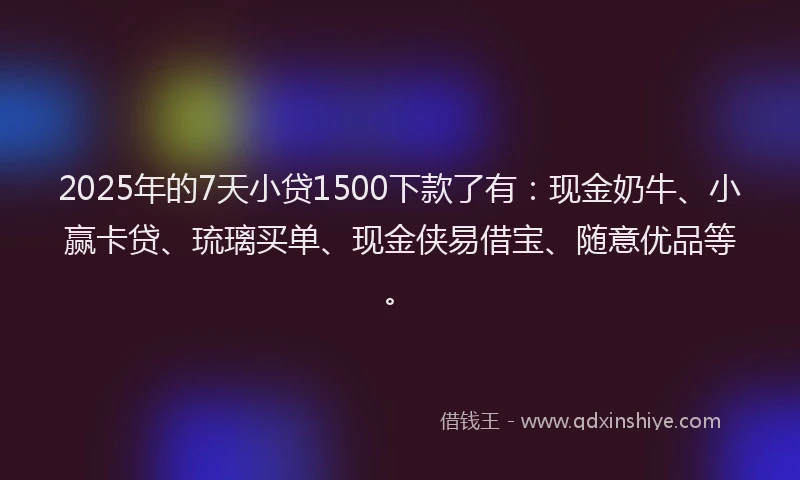 2025年的7天小贷1500下款了有：现金奶牛、小赢卡贷、琉璃买单、现金侠易借宝、随意优品等。
