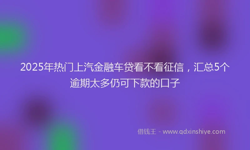2025年热门上汽金融车贷看不看征信，汇总5个逾期太多仍可下款的口子
