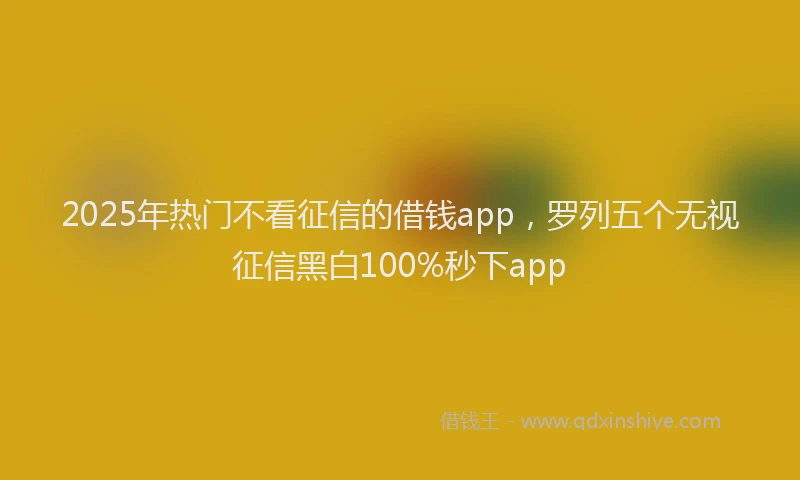 2025年热门不看征信的借钱app，罗列五个无视征信黑白100%秒下app