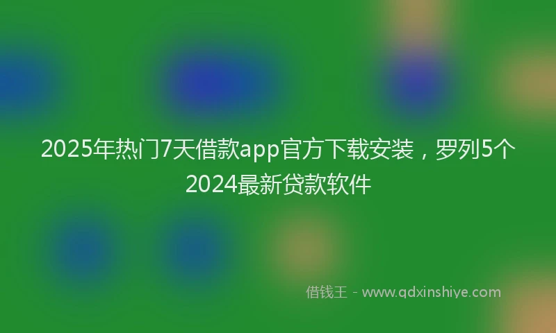 2025年热门7天借款app官方下载安装，罗列5个2024最新贷款软件