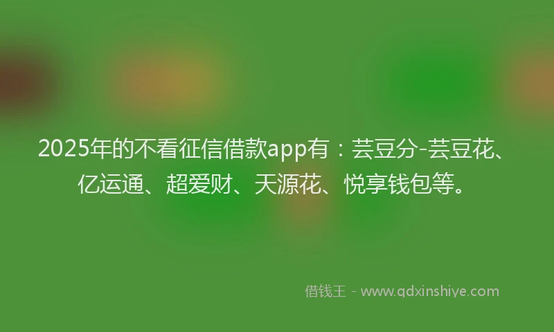 2025年的不看征信借款app有：芸豆分-芸豆花、亿运通、超爱财、天源花、悦享钱包等。