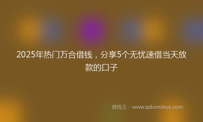 2025年热门万合借钱，分享5个无忧速借当天放款的口子