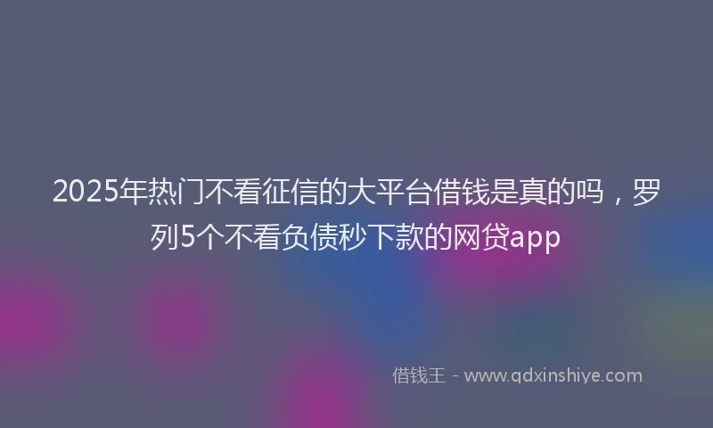 2025年热门不看征信的大平台借钱是真的吗，罗列5个不看负债秒下款的网贷app
