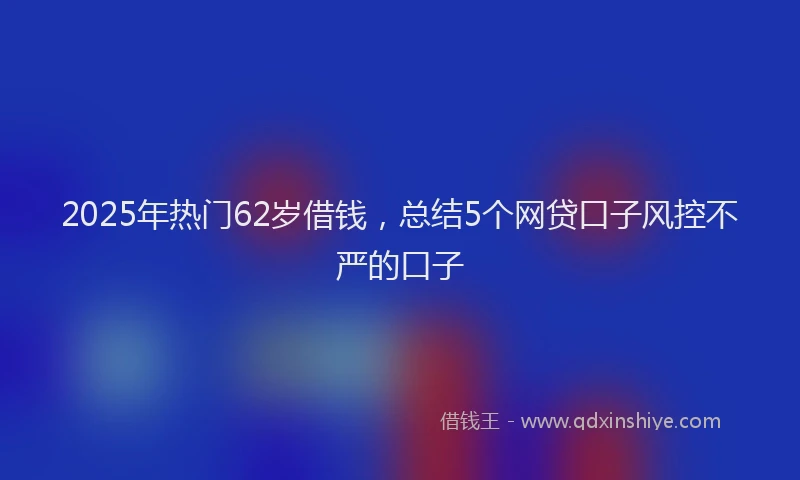 2025年热门62岁借钱，总结5个网贷口子风控不严的口子