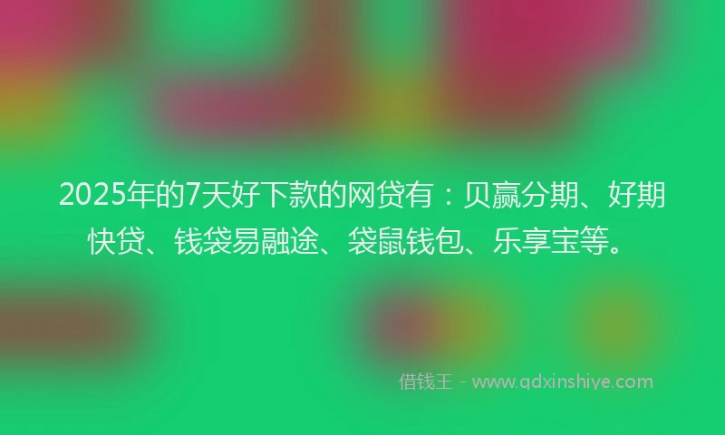 2025年的7天好下款的网贷有：贝赢分期、好期快贷、钱袋易融途、袋鼠钱包、乐享宝等。
