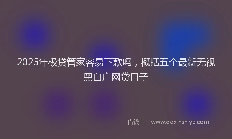 2025年极贷管家容易下款吗，概括五个最新无视黑白户网贷口子