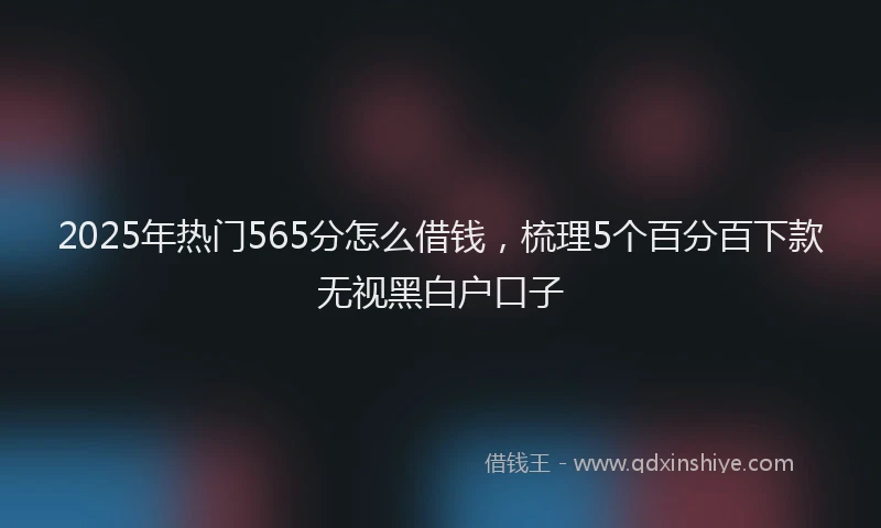 2025年热门565分怎么借钱，梳理5个百分百下款无视黑白户口子