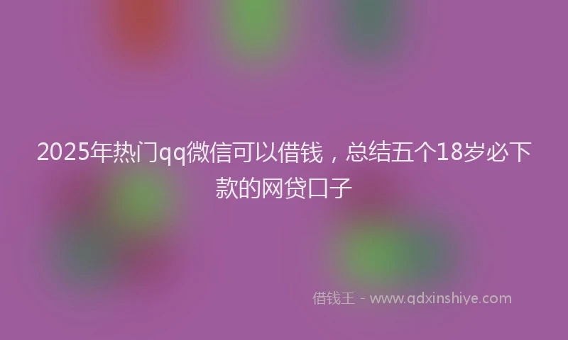 2025年热门qq微信可以借钱，总结五个18岁必下款的网贷口子