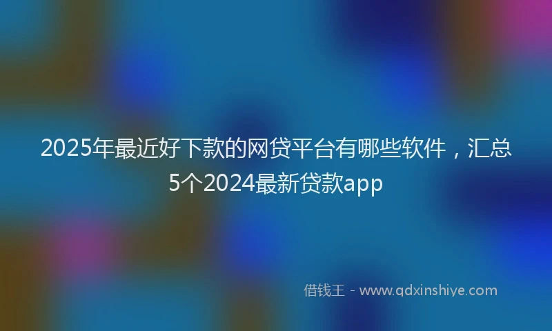 2025年最近好下款的网贷平台有哪些软件，汇总5个2024最新贷款app
