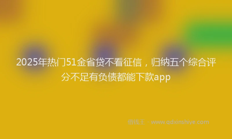 2025年热门51金省贷不看征信，归纳五个综合评分不足有负债都能下款app