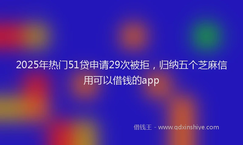 2025年热门51贷申请29次被拒，归纳五个芝麻信用可以借钱的app