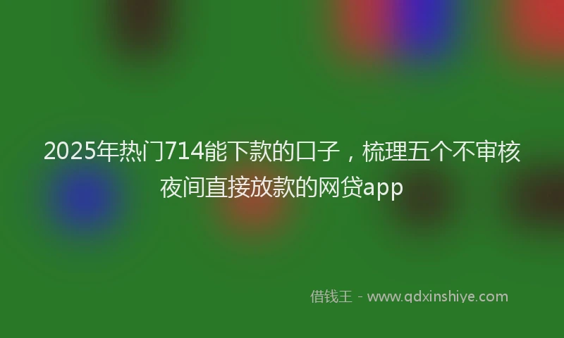 2025年热门714能下款的口子，梳理五个不审核夜间直接放款的网贷app