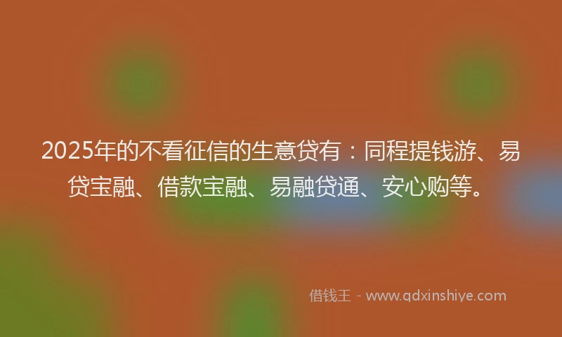 2025年的不看征信的生意贷有：同程提钱游、易贷宝融、借款宝融、易融贷通、安心购等。