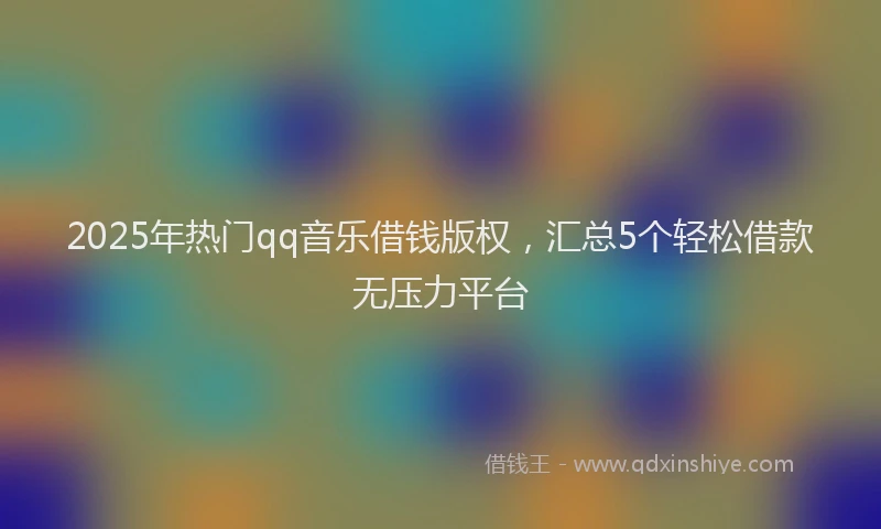 2025年热门qq音乐借钱版权，汇总5个轻松借款无压力平台