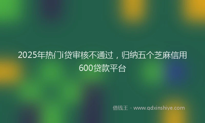 2025年热门i贷审核不通过，归纳五个芝麻信用600贷款平台