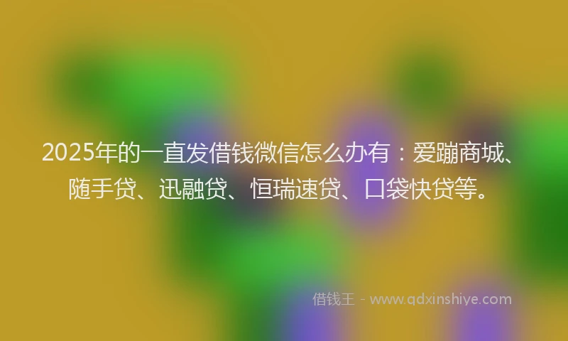 2025年的一直发借钱微信怎么办有：爱蹦商城、随手贷、迅融贷、恒瑞速贷、口袋快贷等。