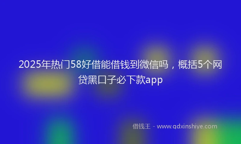 2025年热门58好借能借钱到微信吗，概括5个网贷黑口子必下款app