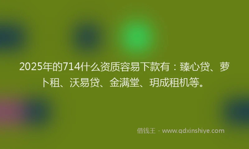 2025年的714什么资质容易下款有：臻心贷、萝卜租、沃易贷、金满堂、玥成租机等。