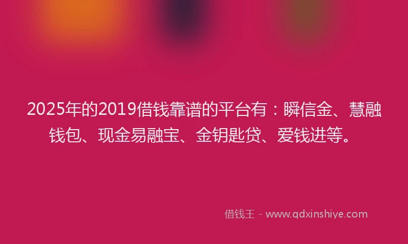 2025年的2019借钱靠谱的平台有：瞬信金、慧融钱包、现金易融宝、金钥匙贷、爱钱进等。
