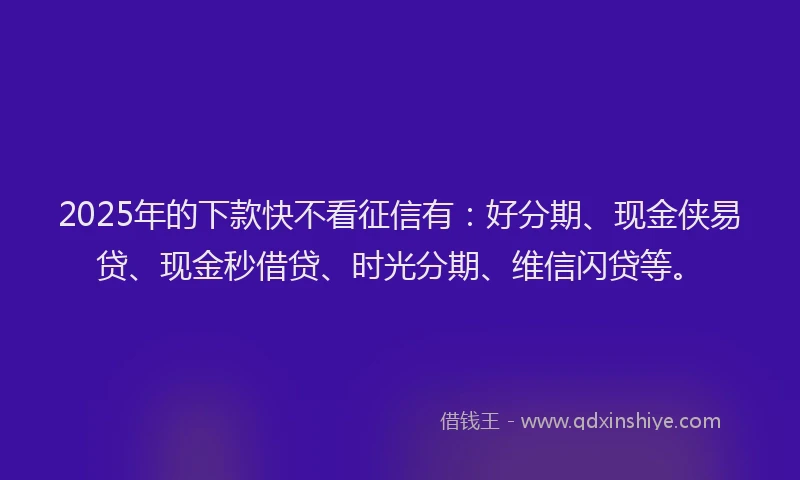 2025年的下款快不看征信有：好分期、现金侠易贷、现金秒借贷、时光分期、维信闪贷等。