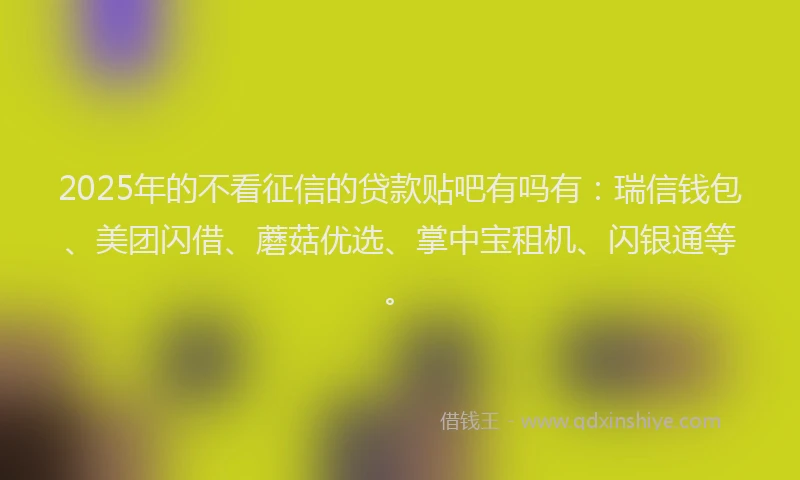 2025年的不看征信的贷款贴吧有吗有：瑞信钱包、美团闪借、蘑菇优选、掌中宝租机、闪银通等。