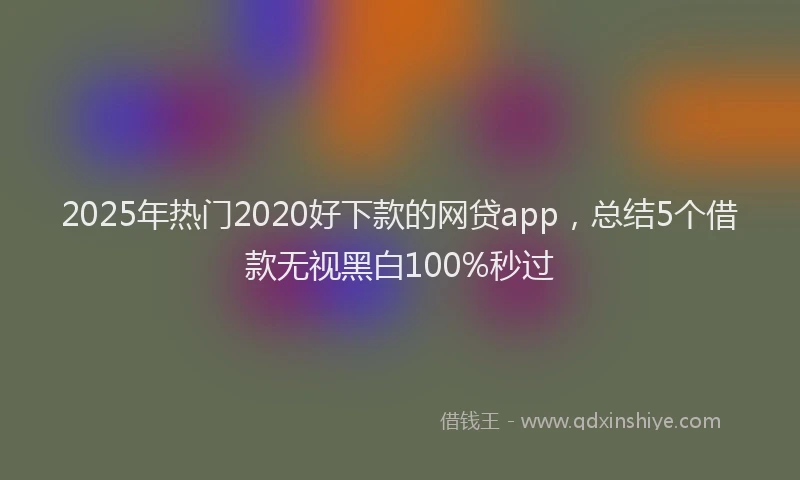 2025年热门2020好下款的网贷app，总结5个借款无视黑白100%秒过
