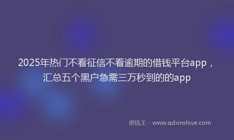 2025年热门不看征信不看逾期的借钱平台app，汇总五个黑户急需三万秒到的的app