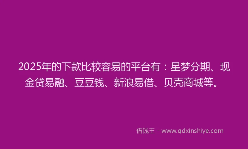 2025年的下款比较容易的平台有：星梦分期、现金贷易融、豆豆钱、新浪易借、贝壳商城等。