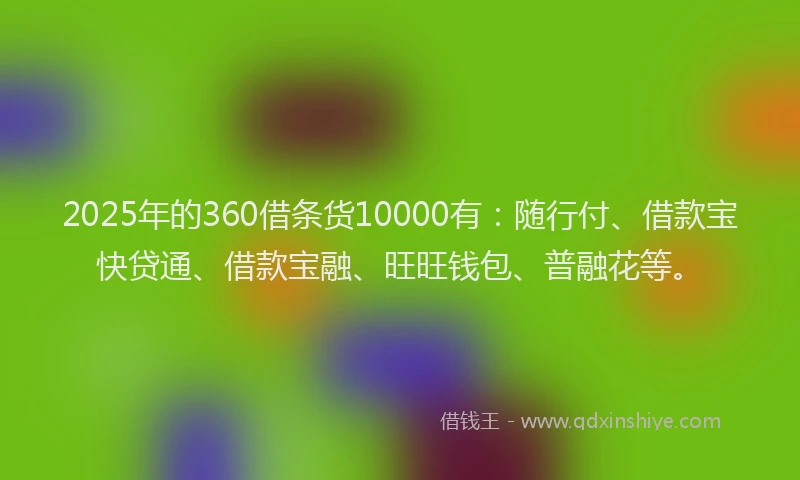 2025年的360借条货10000有：随行付、借款宝快贷通、借款宝融、旺旺钱包、普融花等。