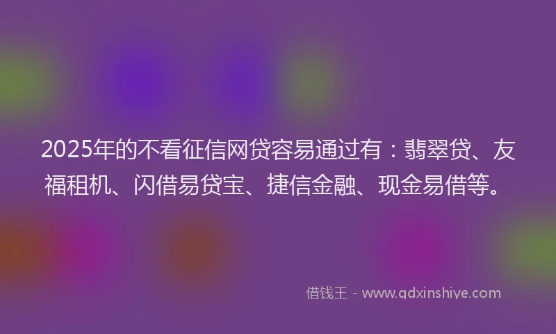 2025年的不看征信网贷容易通过有：翡翠贷、友福租机、闪借易贷宝、捷信金融、现金易借等。