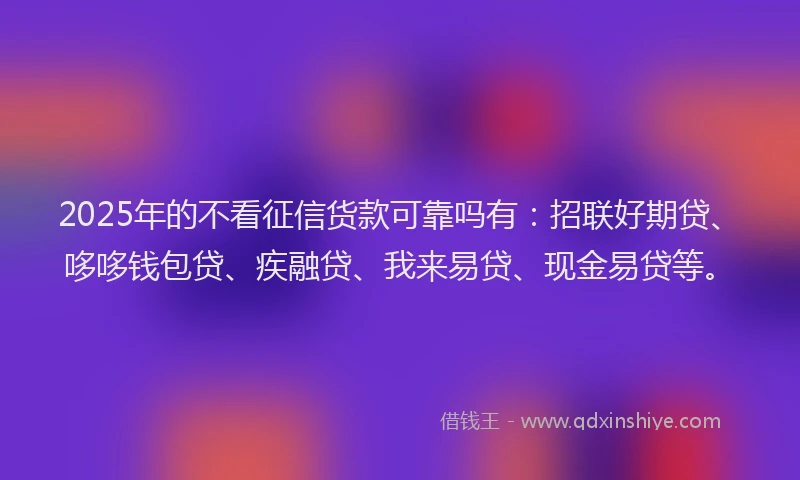 2025年的不看征信货款可靠吗有：招联好期贷、哆哆钱包贷、疾融贷、我来易贷、现金易贷等。