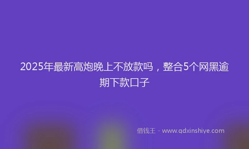 2025年最新高炮晚上不放款吗，整合5个网黑逾期下款口子